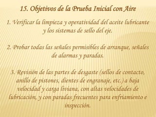 15. Objetivos de la Prueba Inicial con Aire
1. Verificar la limpieza y operatividad del aceite lubricante
y los sistemas de sello del eje.
2. Probar todas las señales permisibles de arranque, señales
de alarmas y paradas.
3. Revisión de las partes de desgaste (sellos de contacto,
anillo de pistones, dientes de engranaje, etc.) a baja
velocidad y carga liviana, con altas velocidades de
lubricación, y con paradas frecuentes para enfriamiento e
inspección.
 