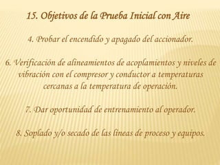 4. Probar el encendido y apagado del accionador.
6. Verificación de alineamientos de acoplamientos y niveles de
vibración con el compresor y conductor a temperaturas
cercanas a la temperatura de operación.
7. Dar oportunidad de entrenamiento al operador.
8. Soplado y/o secado de las líneas de proceso y equipos.
15. Objetivos de la Prueba Inicial con Aire
 