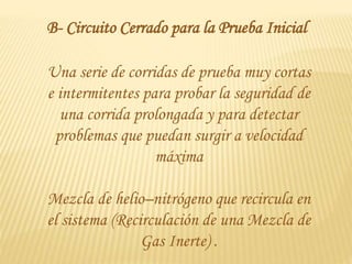 Una serie de corridas de prueba muy cortas
e intermitentes para probar la seguridad de
una corrida prolongada y para detectar
problemas que puedan surgir a velocidad
máxima
Mezcla de helio–nitrógeno que recircula en
el sistema (Recirculación de una Mezcla de
Gas Inerte) .
B- Circuito Cerrado para la Prueba Inicial
 