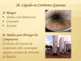 20. Líquido en Corrientes Gaseosas
A- Riesgos
 Daños a los lubricantes
 Corrosión
 Erosión
B- Medios para Proteger los
Compresores
El diseño del sistema de
compresión debe contemplar
algunos sistemas de remoción
de líquidos
 