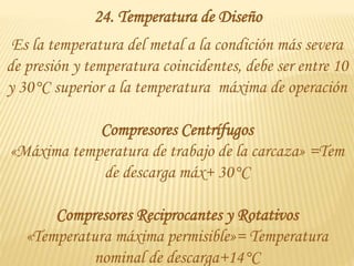 24. Temperatura de Diseño
Es la temperatura del metal a la condición más severa
de presión y temperatura coincidentes, debe ser entre 10
y 30°C superior a la temperatura máxima de operación
Compresores Centrífugos
«Máxima temperatura de trabajo de la carcaza» =Tem
de descarga máx+ 30°C
Compresores Reciprocantes y Rotativos
«Temperatura máxima permisible»= Temperatura
nominal de descarga+14°C
 
