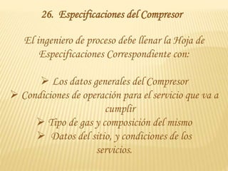 26. Especificaciones del Compresor
El ingeniero de proceso debe llenar la Hoja de
Especificaciones Correspondiente con:
 Los datos generales del Compresor
 Condiciones de operación para el servicio que va a
cumplir
 Tipo de gas y composición del mismo
 Datos del sitio, y condiciones de los
servicios.
 