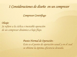 1 Consideraciones de diseño en un compresor
Compresor Centrífugo
Oleaje:
Se refiere a la cíclica e inestable operación
de un compresor dinámico a bajo flujo.
Punto Normal de Operación :
Este es el punto de operación usual y en el cual
se obtiene la óptima eficiencia deseada.
 