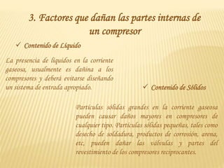 3. Factores que dañan las partes internas de
un compresor
 Contenido de Líquido
La presencia de líquidos en la corriente
gaseosa, usualmente es dañina a los
compresores y deberá evitarse diseñando
un sistema de entrada apropiado.  Contenido de Sólidos
Partículas sólidas grandes en la corriente gaseosa
pueden causar daños mayores en compresores de
cualquier tipo. Partículas sólidas pequeñas, tales como
desecho de soldadura, productos de corrosión, arena,
etc, pueden dañar las válvulas y partes del
revestimiento de los compresores reciprocantes.
 