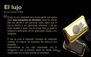 El lujo
Bruno Munari (1983)


“   El lujo es una necesidad para mucha gente que quiere
    tener una sensación de dominio sobre los demás.
    Pero los demás si son personas civiles saben que el
    lujo es ficción, si son ignorantes admirarán y tal vez
    hasta envidien a quien vive en el lujo. Pero ¿a quién le
    interesa la admiración de los ignorantes? Quizás a los
    estúpidos.

    El lujo es pues la utilización impropia de materiales
    costosos sin mejorar sus funciones. Por tanto, es una
    estupidez.
    Naturalmente el lujo está relacionado con la


                                                               ”
    arrogancia y con el dominio sobre los demás. Está
    relacionado con un falso sentido de autoridad.
 