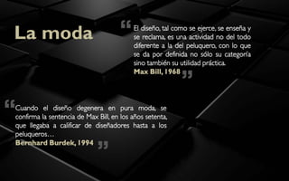 La moda                              “    El diseño, tal como se ejerce, se enseña y
                                          se reclama, es una actividad no del todo
                                          diferente a la del peluquero, con lo que
                                          se da por definida no sólo su categoría
                                          sino también su utilidad práctica.


                                                           ”
                                          Max Bill, 1968




“
Cuando el diseño degenera en pura moda, se
confirma la sentencia de Max Bill, en los años setenta,
que llegaba a calificar de diseñadores hasta a los
peluqueros…


                             ”
Bernhard Burdek, 1994
 