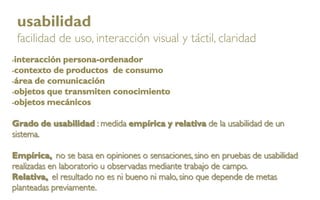 usabilidad
    facilidad de uso, interacción visual y táctil, claridad
interacción persona-ordenador
contexto de productos de consumo

área de comunicación

objetos que transmiten conocimiento

objetos mecánicos



Grado de usabilidad : medida empírica y relativa de la usabilidad de un
sistema.

Empírica, no se basa en opiniones o sensaciones, sino en pruebas de usabilidad
realizadas en laboratorio u observadas mediante trabajo de campo.
Relativa, el resultado no es ni bueno ni malo, sino que depende de metas
planteadas previamente.
 
