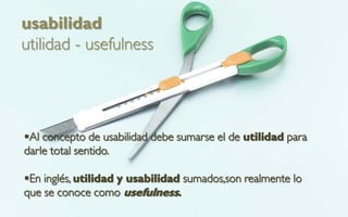 usabilidad
utilidad - usefulness




Al concepto de usabilidad debe sumarse el de utilidad para
darle total sentido.

En inglés, utilidad y usabilidad sumados,son realmente lo
que se conoce como usefulness.
 