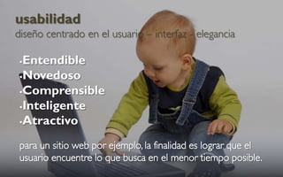 usabilidad
diseño centrado en el usuario – interfaz - elegancia

 Entendible
 Novedoso

 Comprensible

 Inteligente

 Atractivo


 para un sitio web por ejemplo, la finalidad es lograr que el
 usuario encuentre lo que busca en el menor tiempo posible.
 