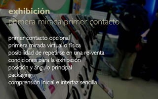 exhibición
primera mirada primer contacto
primer contacto opcional
primera mirada virtual o física
posibilidad de repetirse en una re-venta
condiciones para la exhibición
posición y ángulo principal
packaging
comprensión inicial e interfaz sencilla
 