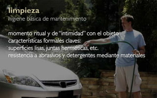 limpieza
higiene básica de mantenimiento

momento ritual y de “intimidad” con el objeto
características formales claves:
superficies lisas, juntas herméticas, etc.
resistencia a abrasivos y detergentes mediante materiales
 