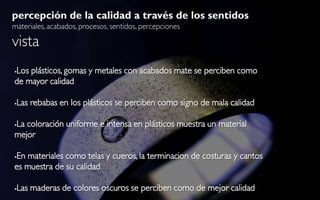 percepción de la calidad a través de los sentidos
materiales, acabados, procesos, sentidos, percepciones

vista
Los plásticos, gomas y metales con acabados mate se perciben como


de mayor calidad

   Las rebabas en los plásticos se perciben como signo de mala calidad

La coloración uniforme e intensa en plásticos muestra un material


mejor

En materiales como telas y cueros, la terminacion de costuras y cantos


es muestra de su calidad

   Las maderas de colores oscuros se perciben como de mejor calidad
 
