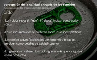 percepción de la calidad a través de los sentidos
materiales, acabados, procesos, sentidos, percepciones

oído
Los ruidos secos sin "eco" ni "rebote“ indican construcción
sólida

   Los ruidos metálicos se prefieren sobre los ruidos ”plásticos”

Los sonido suaves, "acolchados“, en botones y teclas se


perciben como detalles de calidad superior

En general se prefieren los ruidos graves más que los agudos


en los productos
 