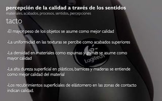 percepción de la calidad a través de los sentidos
materiales, acabados, procesos, sentidos, percepciones

tacto
   El mayor peso de los objetos se asume como mejor calidad

   La uniformidad en las texturas se percibe como acabados superiores

La densidad en materiales como espumas y gomas se asume como


mayor calidad

La alta dureza superficial en plásticos, barnices y maderas se entiende
como mejor calidad del material

Los recubrimientos superficiales de elástomero en las zonas de contacto
indican calidad.
 