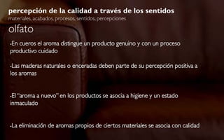 percepción de la calidad a través de los sentidos
materiales, acabados, procesos, sentidos, percepciones

olfato
En cueros el aroma distingue un producto genuino y con un proceso


productivo cuidado

Las maderas naturales o enceradas deben parte de su percepción positiva a
los aromas


El “aroma a nuevo” en los productos se asocia a higiene y un estado
inmaculado


   La eliminación de aromas propios de ciertos materiales se asocia con calidad
 