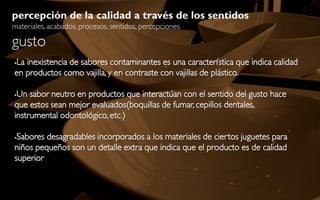 percepción de la calidad a través de los sentidos
materiales, acabados, procesos, sentidos, percepciones

gusto
La inexistencia de sabores contaminantes es una característica que indica calidad


en productos como vajilla, y en contraste con vajillas de plástico.

Un sabor neutro en productos que interactúan con el sentido del gusto hace
que estos sean mejor evaluados(boquillas de fumar, cepillos dentales,
instrumental odontológico, etc.)

Sabores desagradables incorporados a los materiales de ciertos juguetes para
niños pequeños son un detalle extra que indica que el producto es de calidad
superior
 