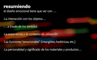 resumiendo
el diseño emocional tiene que ver con …

   La interacción con los objetos…

   …a través de los sentidos

   La experiencia y el contexto de utilización

   Las funciones “emocionales” (intangibles, hedónicas, etc.)

   La personalidad y significado de los materiales y productos…
 