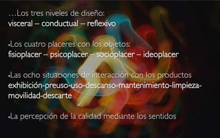 …Los tres niveles de diseño:
visceral – conductual – reflexivo

Los cuatro placeres con los objetos:
fisioplacer – psicoplacer – socioplacer – ideoplacer

Las ocho situaciones de interacción con los productos


exhibición-preuso-uso-descanso-mantenimiento-limpieza-
movilidad-descarte

La percepción de la calidad mediante los sentidos

 