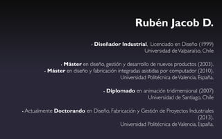 Rubén Jacob D.
                                    Diseñador Industrial, Licenciado en Diseño (1999)
                                                        Universidad de Valparaíso, Chile

                   Máster en diseño, gestión y desarrollo de nuevos productos (2003).
                   

             Máster en diseño y fabricación integradas asistidas por computador (2010).

                                              Universidad Politécnica de Valencia, España.

                                            Diplomado en animación tridimensional (2007)
                                                            Universidad de Santiago, Chile

   Actualmente Doctorando en Diseño, Fabricación y Gestión de Proyectos Industriales
                                                                               (2013).
                                          Universidad Politécnica de Valencia, España.
 