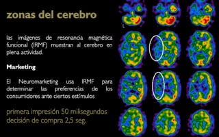 zonas del cerebro
las imágenes de resonancia magnética
funcional (IRMF) muestran al cerebro en
plena actividad.

Marketing

El Neuromarketing usa IRMF para
determinar las preferencias de los
consumidores ante ciertos estímulos

primera impresión 50 milisegundos
decisión de compra 2,5 seg.
 