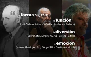 “
La forma sigue a:
                                           función
                                          la
       (Louis Sullivan, inicios s.XX – Funcionalismo - Bauhaus)


                                         ladiversión
              (Ettore Sottsass, Memphis, ‘70s - Diseño Radical)


                                          laemoción

                                                              ”
    (Harmut Hesslinger, Frog Design ,‘80s - Diseño emocional)
 