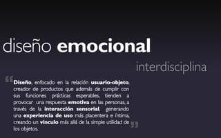 diseño emocional
                                                        interdisciplina
“Diseño, enfocado en la relación usuario-objeto,
 creador de productos que además de cumplir con
 sus funciones prácticas esperables, tienden a
 provocar una respuesta emotiva en las personas, a
 través de la interacción sensorial, generando
 una experiencia de uso más placentera e íntima,


                                                        ”
 creando un vínculo más allá de la simple utilidad de
 los objetos.
 