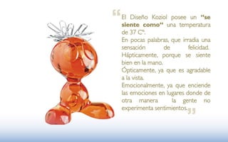 “   El Diseño Koziol posee un “se
    siente como“ una temperatura
    de 37 Cº.
    En pocas palabras, que irradia una
    sensación        de       felicidad.
    Hápticamente, porque se siente
    bien en la mano.
    Ópticamente, ya que es agradable
    a la vista.
    Emocionalmente, ya que enciende
    las emociones en lugares donde de
    otra manera         la gente no


                              ”
    experimenta sentimientos.
 