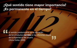 ¿Qué sentido tiene mayor importancia?
¿Es permanente en el tiempo?




“   el sentido predominante en la valoración



                                                       ”
    de los productos cambia en las diferentes etapas
    de la experiencia del usuario
    (Anna Fenko, 2008)
 