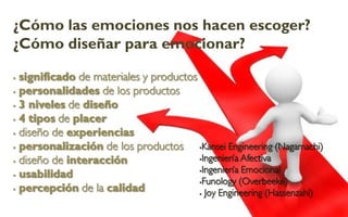 ¿Cómo las emociones nos hacen escoger?
¿Cómo diseñar para emocionar?

 significado de materiales y productos
 personalidades de los productos

 3 niveles de diseño

 4 tipos de placer

 diseño de experiencias

 personalización de los productos      Kansei Engineering (Nagamachi)

                                        Ingeniería Afectiva
 diseño de interacción
                                        Ingeniería Emocional
 usabilidad
                                        Funology (Overbeeke)
 percepción de la calidad
                                         Joy Engineering (Hassenzahl)
 