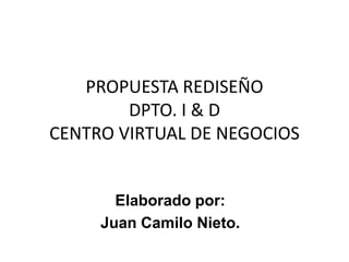 PROPUESTA REDISEÑO DPTO. I & DCENTRO VIRTUAL DE NEGOCIOS Elaborado por: Juan Camilo Nieto. 