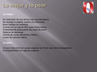 Lo mejor:
En velocidad, es uno de los mas recomendados.
No recarga la página, cuanto uno retrocede.
Buen manejo de pestañas.
Cuenta con un cliente IRC (para Chat) interno.
Posibilidad de personalizar las hojas de estilo.
Sistema de descarga.
Cliente de correo electrónico interno.
Lector de noticias interno.
Lo peor:
Un poco mas lento en cargar paginas con Flash que otros navegadores.
Incompatibilidad con algunas paginas.
 