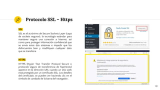 Protocolo SSL – Https
SSL
SSL es el acrónimo de Secure Sockets Layer (capa
de sockets seguros), la tecnología estándar para
mantener segura una conexión a Internet, así
como para proteger información confidencial que
se envía entre dos sistemas e impedir que los
delincuentes lean y modifiquen cualquier dato
que se transfiera.
HTTPS
HTTPS (Hyper Text Transfer Protocol Secure o
protocolo seguro de transferencia de hipertexto)
aparece en la dirección URL cuando un sitio web
está protegido por un certificado SSL. Los detalles
del certificado, se pueden ver haciendo clic en el
símbolo de candado de la barra del navegador.
10
 