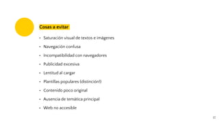 17
Cosas a evitar
• Saturación visual de textos e imágenes
• Navegación confusa
• Incompatibilidad con navegadores
• Publicidad excesiva
• Lentitud al cargar
• Plantillas populares (distinción!)
• Contenido poco original
• Ausencia de temática principal
• Web no accesible
 
