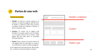 Partes de una web
3 partes principales
• Header: se sitúa en su parte superior y se
muestra en todas las páginas web del sitio.
El header o cabecera suele tener anchura
completa. Puede ser estándar o flotante, y
tener un bloque o dos.
• Cuerpo: El cuerpo de la página está
limitado en la parte superior con el header
y en la parte inferior con el footer. Cada
página del sitio web tiene un contenido
(cuerpo) diferente.
• Footer: El pie o footer es la parte inferior de
una página web. Se sitúa bajo el cuerpo y
su contenido se repite en todas las páginas.
En las páginas de aterrizaje (Home, Bienvenida,
etc., a veces no tenemos Header o Footer) 20
 