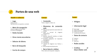 Partes de una web
Header o cabecera
• Logo
Enlaza a inicio
Normalmente a la izquierda o centrado
• Menú de navegación
Enlaces a páginas del sitio web
En móvil es desplegable
• Redes Sociales
• Otros menús secundarios
• Selector de idioma
• Barra de búsqueda
• Carrito de compra
21
Cuerpo
• Contenido
Textos, imágenes, vídeos, etc.
• Elementos de contenido
web
 Migas de pan (posición exacta dentro de
la web)
 Slider o carrusel de imágenes
(diapositivas)
 Iconos
 Botones (Hover Cambios en botón
con puntero encima)
 Acordeón (preguntas con respuestas
desplegable)
 Contadores
 Formularios
 Galerías de imágenes (con flechas o
aspa)
 Recomendaciones/testimonios
• Barra lateral o sidebar
Filtros, Barras de búsqueda, Categorías
Footer
• Widgets
• Información legal
 Aviso legal
 Política de privacidad
 Política de Cookies
 Condiciones de compra
• Datos de contacto
 Teléfono
 E-mail
 Dirección
• Redes sociales
• Créditos al
desarrollador web
 