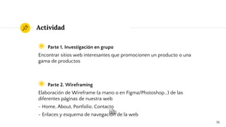 Actividad
◉ Parte 1. Investigación en grupo
Encontrar sitios web interesantes que promocionen un producto o una
gama de productos
◉ Parte 2. Wireframing
Elaboración de Wireframe (a mano o en Figma/Photoshop…) de las
diferentes páginas de nuestra web
- Home, About, Portfolio, Contacto
- Enlaces y esquema de navegación de la web
26
 
