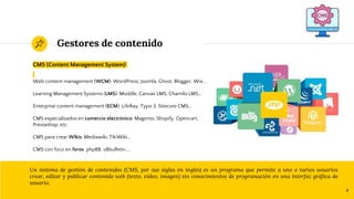 Gestores de contenido
CMS (Content Management System)
Web content management (WCM): WordPress, Joomla, Ghost, Blogger, Wix…
Learning Management Systems (LMS): Moddle, Canvas LMS, Chamilo LMS…
Enterprise content management (ECM): LifeRay, Typo 3, Sitecore CMS…
CMS especializados en comercio electrónico: Magento, Shopify, Opencart,
Prestashop, etc.
CMS para crear Wikis: Mediawiki, TikiWiki…
CMS con foco en foros: phpBB, vBbulletin….
Un sistema de gestión de contenidos (CMS, por sus siglas en inglés) es un programa que permite a uno o varios usuarios
crear, editar y publicar contenido web (texto, vídeo, imagen) sin conocimientos de programación en una interfaz gráfica de
usuario.
4
 