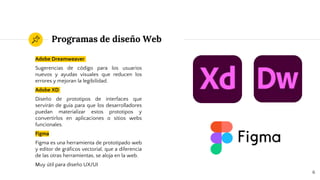 Programas de diseño Web
Adobe Dreamweaver
Sugerencias de código para los usuarios
nuevos y ayudas visuales que reducen los
errores y mejoran la legibilidad.
Adobe XD
Diseño de prototipos de interfaces que
servirán de guía para que los desarrolladores
puedan materializar estos prototipos y
convertirlos en aplicaciones o sitios webs
funcionales.
Figma
Figma es una herramienta de prototipado web
y editor de gráficos vectorial, que a diferencia
de las otras herramientas, se aloja en la web.
Muy útil para diseño UX/UI
6
 