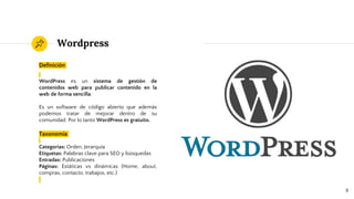 Wordpress
Definición
WordPress es un sistema de gestión de
contenidos web para publicar contenido en la
web de forma sencilla.
Es un software de código abierto que además
podemos tratar de mejorar dentro de su
comunidad. Por lo tanto WordPress es gratuito.
Taxonomía
Categorías: Orden, Jerarquía
Etiquetas: Palabras clave para SEO y búsquedas
Entradas: Publicaciones
Páginas: Estáticas vs dinámicas (Home, about,
compras, contacto, trabajos, etc.)
8
 