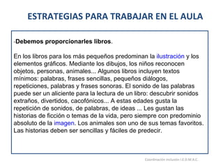 ESTRATEGIAS PARA TRABAJAR EN EL AULA 15/06/11 Maria Victoria Gómez F.Inclusión pedagógica. Coordinación inclusión I.E.D.M.A.C.  - Debemos proporcionarles libros .  En los libros para los más pequeños predominan la  ilustración  y los elementos gráficos. Mediante los dibujos, los niños reconocen objetos, personas, animales... Algunos libros incluyen textos mínimos: palabras, frases sencillas, pequeños diálogos, repeticiones, palabras y frases sonoras. El sonido de las palabras puede ser un aliciente para la lectura de un libro: descubrir sonidos extraños, divertidos, cacofónicos... A estas edades gusta la repetición de sonidos, de palabras, de ideas ... Les gustan las historias de ficción o temas de la vida, pero siempre con predominio absoluto de la  imagen . Los animales son uno de sus temas favoritos. Las historias deben ser sencillas y fáciles de predecir. 