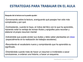 ESTRATEGIAS PARA TRABAJAR EN EL AULA  15/06/11 Maria Victoria Gómez F.Inclusión pedagógica. Coordinación inclusión I.E.D.M.A.C.  Después de la lectura se le puede ayudar: - Conversando sobre la lectura, averiguando qué pasajes han sido más complicados y por qué. -Contrastando, cuando lo haya, el índice del libro con lo que ha aprendido, haciendo notar la ventaja de revisar títulos y epígrafes para recordar y elaborar el propio resumen mental -Indicándole que puede anotar sus dudas y debe saber plantearlas en  clase  (especialmente en la realización de trabajos escolares). -Recordando el vocabulario nuevo y comprobando que ha aprendido su significado. -Orientándole cuando trata de hacer un resumen e invitándole a sacar conclusiones, a ordenar una historia, a hacer un esquema.   