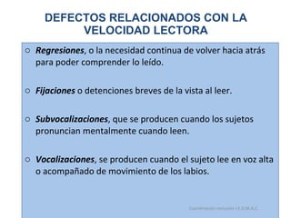 DEFECTOS RELACIONADOS CON LA VELOCIDAD LECTORA Regresiones , o la necesidad continua de volver hacia atrás para poder comprender lo leído. Fijaciones  o detenciones breves de la vista al leer.  Subvocalizaciones , que se producen cuando los sujetos pronuncian mentalmente cuando leen. Vocalizaciones , se producen cuando el sujeto lee en voz alta o acompañado de movimiento de los labios. 15/06/11 Maria Victoria Gómez F.Inclusión pedagógica. Coordinación inclusión I.E.D.M.A.C.  