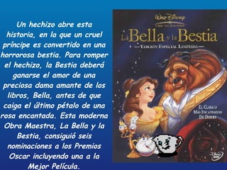 Un hechizo abre esta historia, en la que un cruel príncipe es convertido en una horrorosa bestia. Para romper el hechizo, la Bestia deberá ganarse el amor de una preciosa dama amante de los libros, Bella, antes de que caiga el último pétalo de una rosa encantada. Esta moderna Obra Maestra, La Bella y la Bestia, consiguió seis nominaciones a los Premios Oscar incluyendo una a la Mejor Película. 