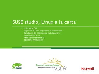 SUSE studio, Linux a la carta
     Luis Lastra Cid
     Ingeniero (E) en Computación e Informática.
     Estudiante de Licenciatura en Educación.
     llastra@severus.cl
     http://www.severus.cl
     openSUSE Ambassador
 