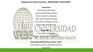 Diáspora del Talento Humano - MIGRACIÓN Y EDUCACIÓN
Integrantes
Maribel Bermúdez Rojo
Emilia Sofía Mendoza Cataño
Yazmin Del Carmen Maestre
Javier Alexis Medina Mancilla
Carlos Mario Rodríguez Carrillo
Leonar Javier Briceño Ariza
Presentado a:
Dra. Yoleida Hernandéz
Modulo: Gestión del Conocimiento
Universidad Rafael Belloso Chacin “Urbe”
Doctorado En Ciencias, Mención Gerencia
Junio, 2015
 