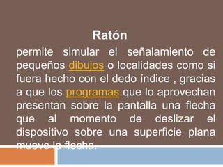 Ratónpermite simular el señalamiento de pequeños dibujos o localidades como si fuera hecho con el dedo índice , gracias a que los programas que lo aprovechan presentan sobre la pantalla una flecha que al momento de deslizar el dispositivo sobre una superficie plana mueve la flecha.