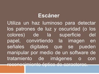 EscánerUtiliza un haz luminoso para detectar los patrones de luz y oscuridad (o los colores) de la superficie del papel, convirtiendo la imagen en señales digitales que se pueden manipular por medio de un software de tratamiento de imágenes o con reconocimiento óptico de caracteres.