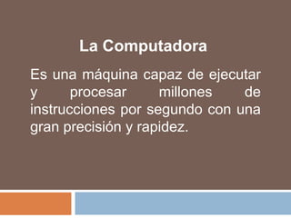 La ComputadoraEs una máquina capaz de ejecutar y procesar millones de instrucciones por segundo con una gran precisión y rapidez.