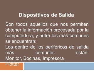 Dispositivos de SalidaSon todos aquellos que nos permiten obtener la información procesada por la computadora, y entre los más comunes se encuentran:Los dentro de los periféricos de salida más comunes están: Monitor, Bocinas, ImpresoraPlotter