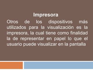 ImpresoraOtros de los dispositivos más utilizados para la visualización es la impresora, la cual tiene como finalidad la de representar en papel lo que el usuario puede visualizar en la pantalla